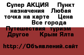 Супер АКЦИЯ! › Пункт назначения ­ Любая точка на карте! › Цена ­ 5 000 - Все города Путешествия, туризм » Другое   . Крым,Ялта